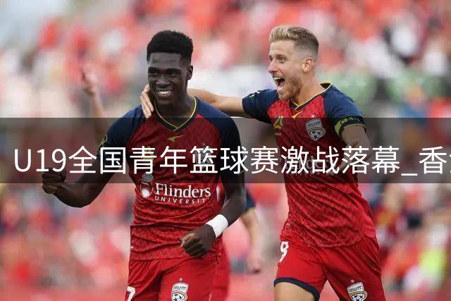 U19全国青年篮球赛激战落幕 香港金牛队顽强拼搏获第六